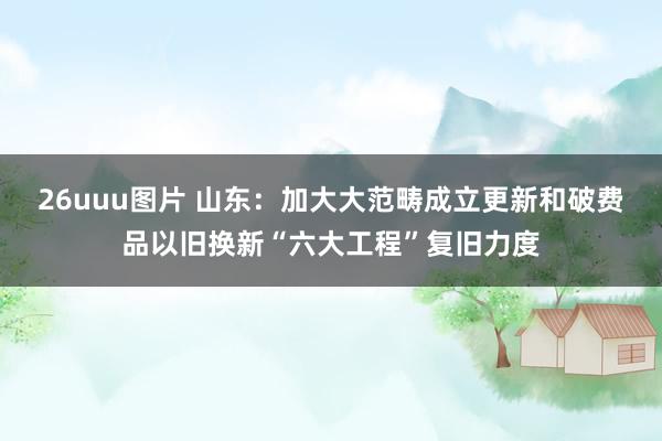 26uuu图片 山东：加大大范畴成立更新和破费品以旧换新“六大工程”复旧力度