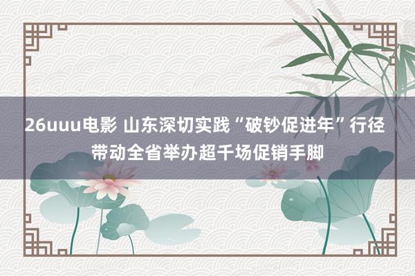 26uuu电影 山东深切实践“破钞促进年”行径 带动全省举办超千场促销手脚