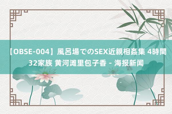 【OBSE-004】風呂場でのSEX近親相姦集 4時間32家族 黄河滩里包子香 - 海报新闻