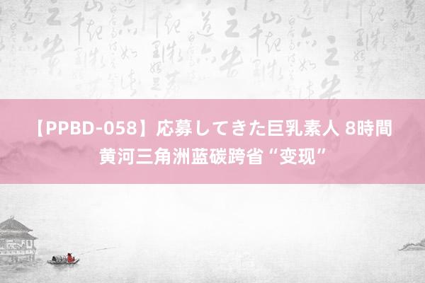 【PPBD-058】応募してきた巨乳素人 8時間 黄河三角洲蓝碳跨省“变现”