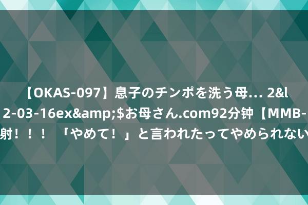 【OKAS-097】息子のチンポを洗う母… 2</a>2012-03-16ex&$お母さん.com92分钟【MMB-157】えげつない顔射！！！ 「やめて！」と言われたってやめられないぜ、臭くて粘っこいザーメンを可愛いお顔にぶっかけろ！ “生计圈”“方便圈”……济南争取让每个市民住进“幸福圈”