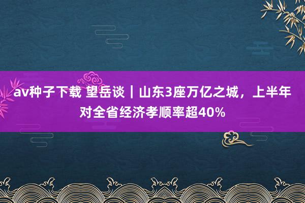 av种子下载 望岳谈｜山东3座万亿之城，上半年对全省经济孝顺率超40%