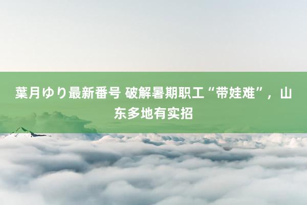 葉月ゆり最新番号 破解暑期职工“带娃难”，山东多地有实招