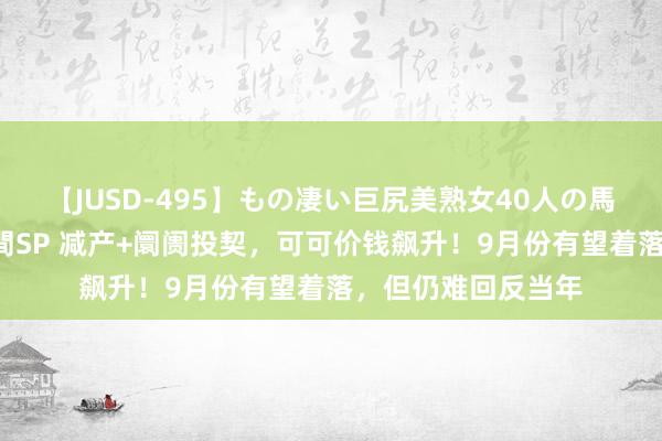 【JUSD-495】もの凄い巨尻美熟女40人の馬乗りファック8時間SP 减产+阛阓投契，可可价钱飙升！9月份有望着落，但仍难回反当年