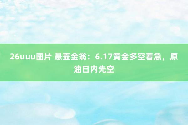 26uuu图片 悬壶金翁：6.17黄金多空着急，原油日内先空