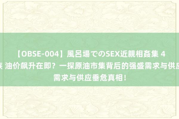 【OBSE-004】風呂場でのSEX近親相姦集 4時間32家族 油价飙升在即？一探原油市集背后的强盛需求与供应垂危真相！