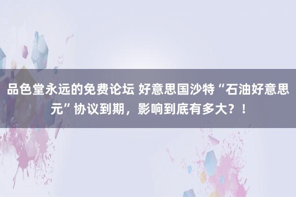 品色堂永远的免费论坛 好意思国沙特“石油好意思元”协议到期，影响到底有多大？！