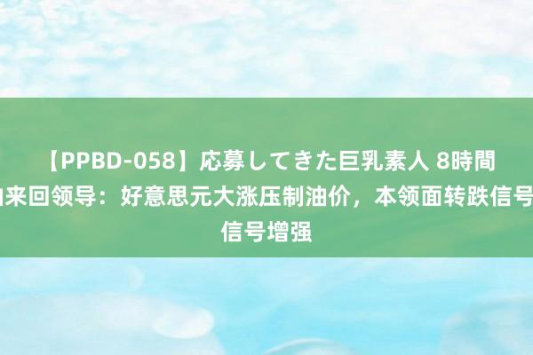 【PPBD-058】応募してきた巨乳素人 8時間 原油来回领导：好意思元大涨压制油价，本领面转跌信号增强