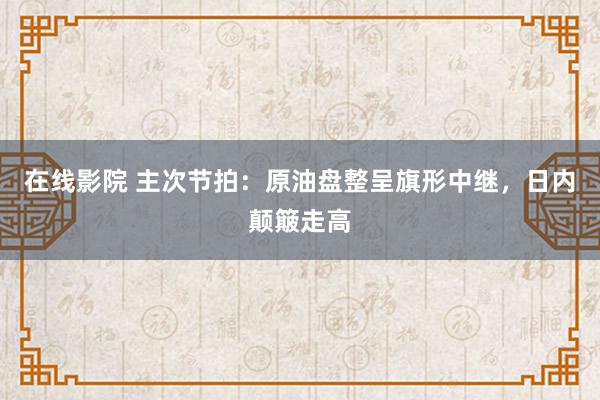 在线影院 主次节拍：原油盘整呈旗形中继，日内颠簸走高