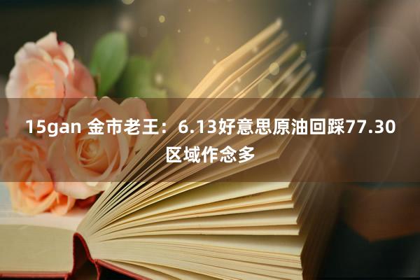 15gan 金市老王：6.13好意思原油回踩77.30区域作念多