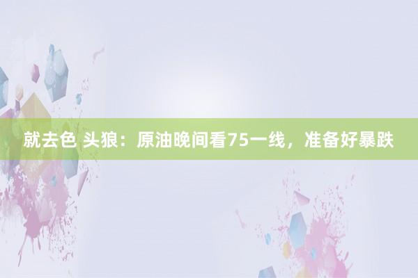 就去色 头狼：原油晚间看75一线，准备好暴跌