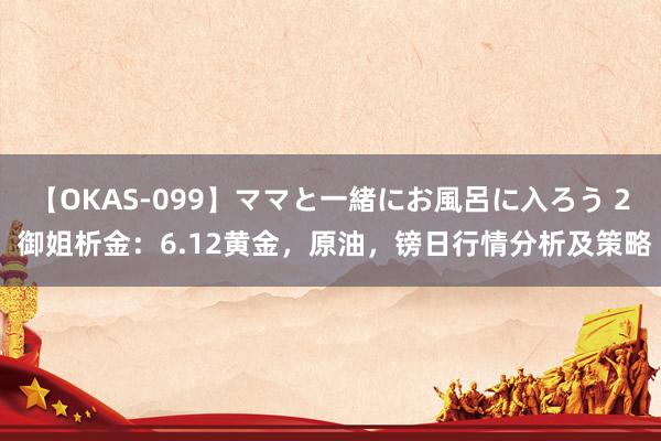 【OKAS-099】ママと一緒にお風呂に入ろう 2 御姐析金：6.12黄金，原油，镑日行情分析及策略