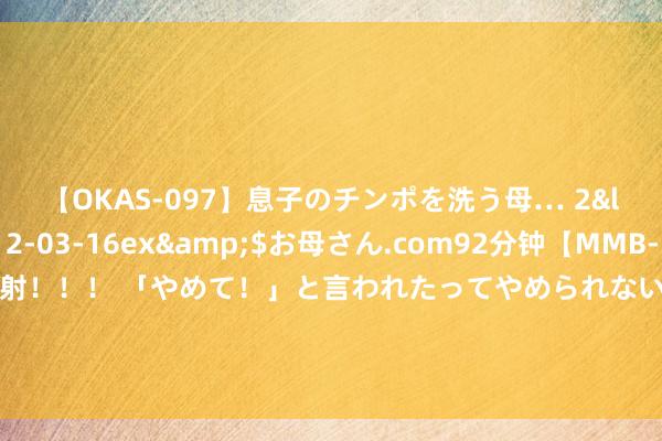 【OKAS-097】息子のチンポを洗う母… 2</a>2012-03-16ex&$お母さん.com92分钟【MMB-157】えげつない顔射！！！ 「やめて！」と言われたってやめられないぜ、臭くて粘っこいザーメンを可愛いお顔にぶっかけろ！ 主次节律：原油修正一日，短线将再立异高