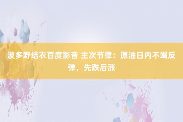 波多野结衣百度影音 主次节律：原油日内不竭反弹，先跌后涨