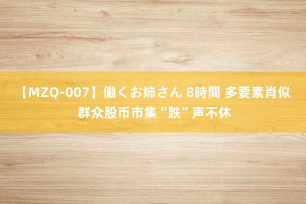 【MZQ-007】働くお姉さん 8時間 多要素肖似 群众股币市集“跌”声不休