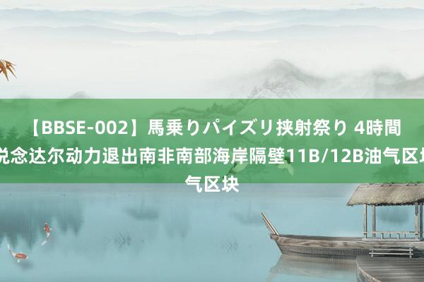 【BBSE-002】馬乗りパイズリ挟射祭り 4時間 说念达尔动力退出南非南部海岸隔壁11B/12B油气区块