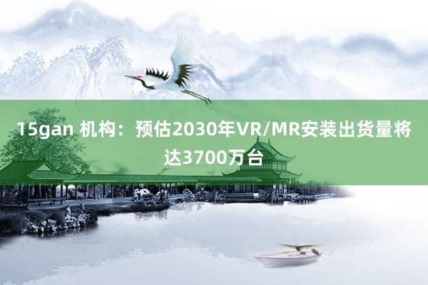 15gan 机构：预估2030年VR/MR安装出货量将达3700万台