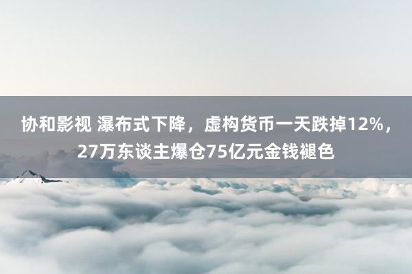 协和影视 瀑布式下降，虚构货币一天跌掉12%，27万东谈主爆仓75亿元金钱褪色