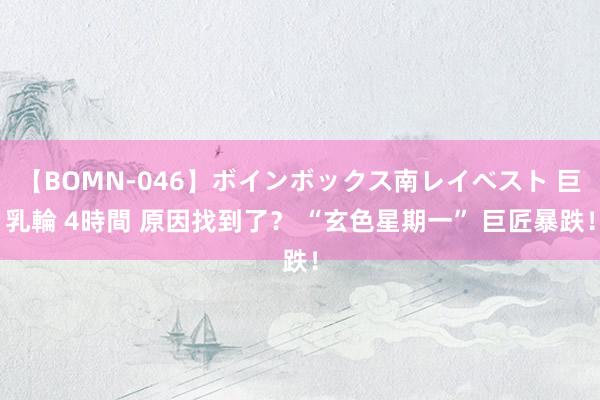 【BOMN-046】ボインボックス南レイベスト 巨乳輪 4時間 原因找到了？ “玄色星期一” 巨匠暴跌！