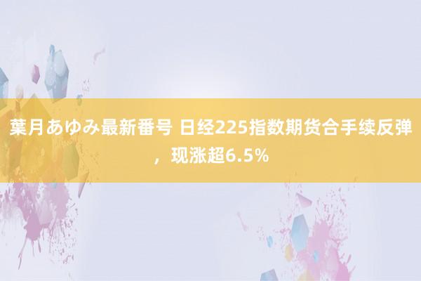 葉月あゆみ最新番号 日经225指数期货合手续反弹，现涨超6.5%