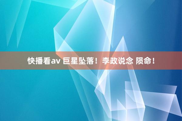 快播看av 巨星坠落！李政说念 陨命！