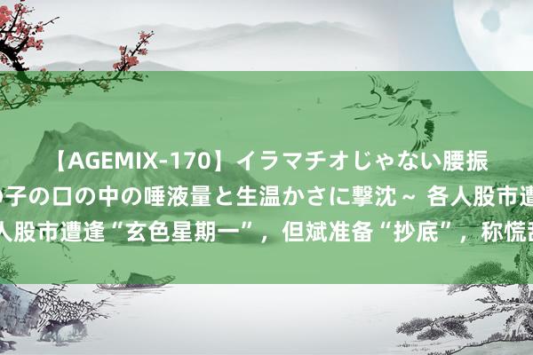 【AGEMIX-170】イラマチオじゃない腰振りフェラチオ 3 ～女の子の口の中の唾液量と生温かさに撃沈～ 各人股市遭逢“玄色星期一”，但斌准备“抄底”，称慌乱时候买入王人没错