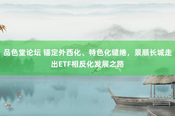 品色堂论坛 锚定外西化、特色化缱绻，景顺长城走出ETF相反化发展之路