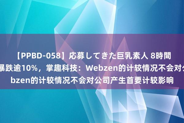 【PPBD-058】応募してきた巨乳素人 8時間 参股的韩国上市公司暴跌逾10%，掌趣科技：Webzen的计较情况不会对公司产生首要计较影响