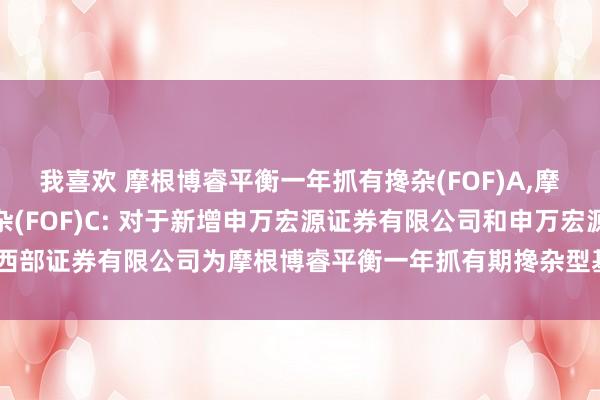 我喜欢 摩根博睿平衡一年抓有搀杂(FOF)A,摩根博睿平衡一年抓有搀杂(FOF)C: 对于新增申万宏源证券有限公司和申万宏源西部证券有限公司为摩根博睿平衡一年抓有期搀杂型基金中基金(FOF)代销机构的公告