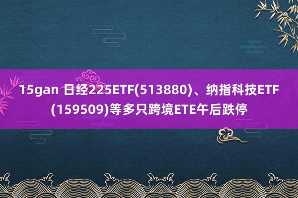 15gan 日经225ETF(513880)、纳指科技ETF(159509)等多只跨境ETE午后跌停