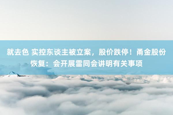 就去色 实控东谈主被立案，股价跌停！甬金股份恢复：会开展雷同会讲明有关事项