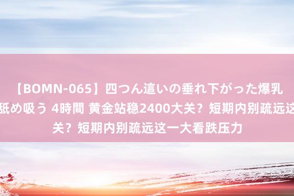 【BOMN-065】四つん這いの垂れ下がった爆乳を下から揉み舐め吸う 4時間 黄金站稳2400大关？短期内别疏远这一大看跌压力