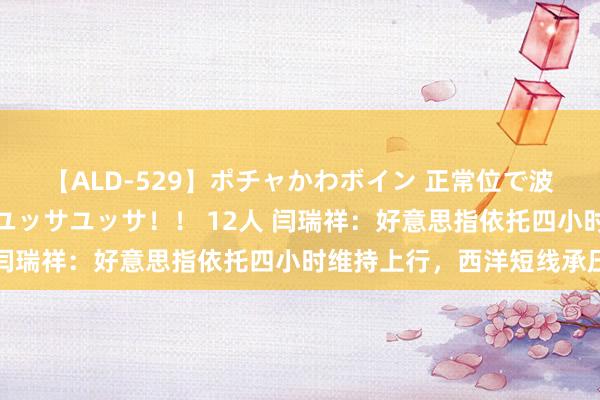 【ALD-529】ポチャかわボイン 正常位で波打つ腹肉！！騎乗位でユッサユッサ！！ 12人 闫瑞祥：好意思指依托四小时维持上行，西洋短线承压