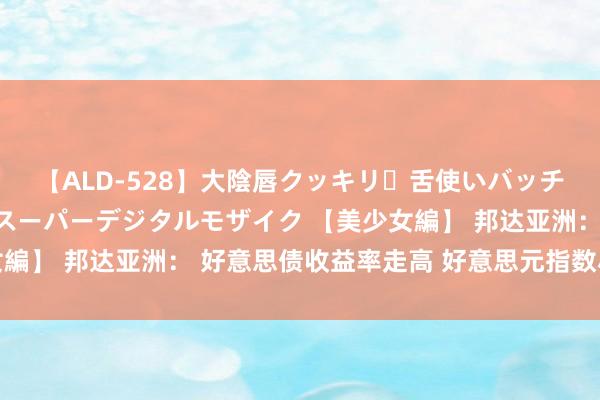 【ALD-528】大陰唇クッキリ・舌使いバッチリ・アナルまる見え スーパーデジタルモザイク 【美少女編】 邦达亚洲： 好意思债收益率走高 好意思元指数小幅收涨