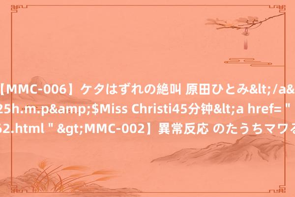 【MMC-006】ケタはずれの絶叫 原田ひとみ</a>1992-02-25h.m.p&$Miss Christi45分钟<a href=＂/vod-read-id-62.html＂>MMC-002】異常反応 のたうちマワる快感 原田ひとみ</a>1992-01-21h.m.p&$MissChristin40分钟 港股倡导跟踪 | 国外巨头巴斯夫停产 国内维生素行业景气度上行(附倡导股)