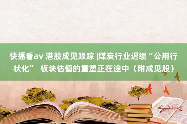 快播看av 港股成见跟踪 |煤炭行业迟缓“公用行状化”  板块估值的重塑正在途中（附成见股）