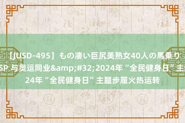 【JUSD-495】もの凄い巨尻美熟女40人の馬乗りファック8時間SP 与奥运同业&#32;2024年“全民健身日”主题步履火热运转