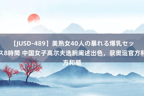 【JUSD-489】美熟女40人の暴れる爆乳セックス8時間 中国女子高尔夫选腕阐述出色，获奥运官方和顺