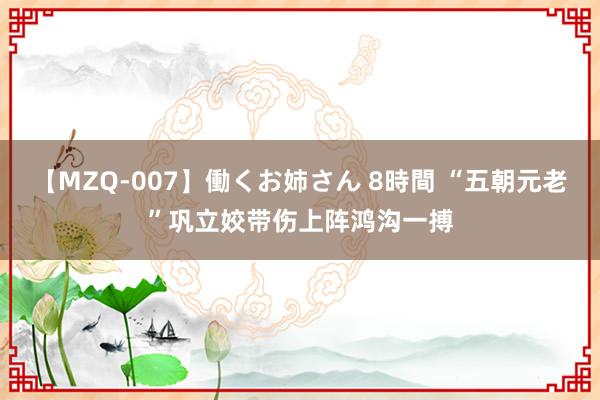 【MZQ-007】働くお姉さん 8時間 “五朝元老”巩立姣带伤上阵鸿沟一搏