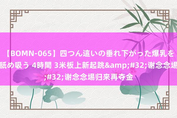 【BOMN-065】四つん這いの垂れ下がった爆乳を下から揉み舐め吸う 4時間 3米板上新起跳&#32;谢念念埸归来再夺金