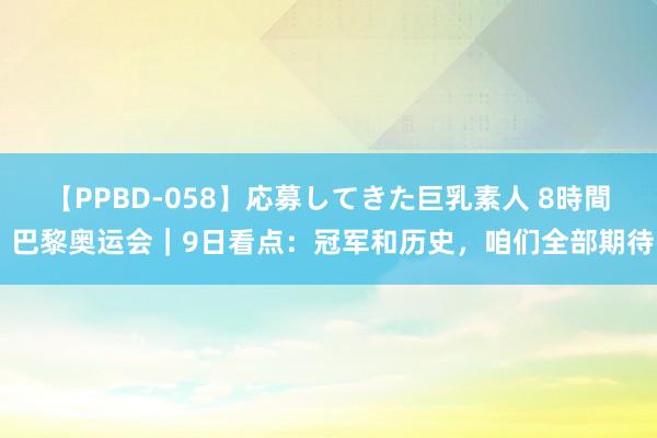 【PPBD-058】応募してきた巨乳素人 8時間 巴黎奥运会｜9日看点：冠军和历史，咱们全部期待