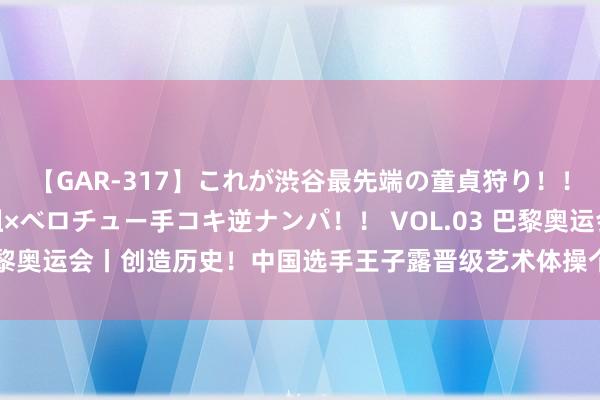 【GAR-317】これが渋谷最先端の童貞狩り！！ 超ド派手ギャル5人組×ベロチュー手コキ逆ナンパ！！ VOL.03 巴黎奥运会丨创造历史！中国选手王子露晋级艺术体操个东谈主万能决赛