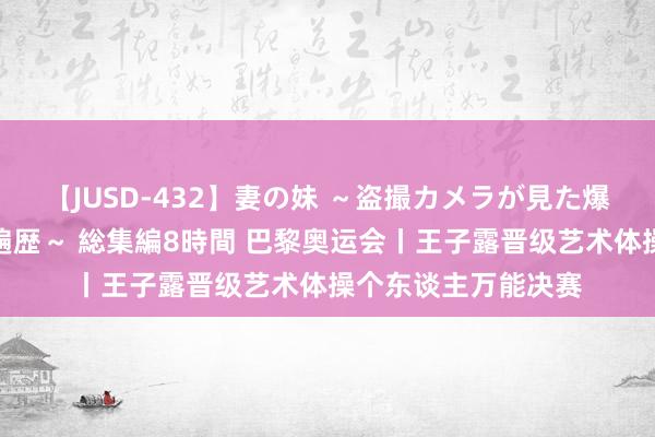 【JUSD-432】妻の妹 ～盗撮カメラが見た爆乳の妹を襲う男の遍歴～ 総集編8時間 巴黎奥运会丨王子露晋级艺术体操个东谈主万能决赛