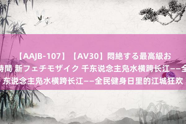 【AAJB-107】【AV30】悶絶する最高級おっぱい生々しい性交 4時間 新フェチモザイク 千东说念主凫水横跨长江——全民健身日里的江城狂欢