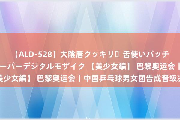 【ALD-528】大陰唇クッキリ・舌使いバッチリ・アナルまる見え スーパーデジタルモザイク 【美少女編】 巴黎奥运会丨中国乒乓球男女团告成晋级决赛