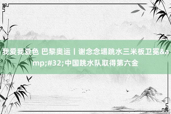 我爱我爱色 巴黎奥运丨谢念念埸跳水三米板卫冕&#32;中国跳水队取得第六金