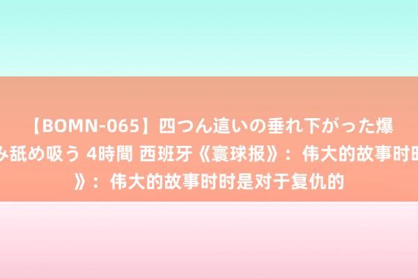 【BOMN-065】四つん這いの垂れ下がった爆乳を下から揉み舐め吸う 4時間 西班牙《寰球报》：伟大的故事时时是对于复仇的