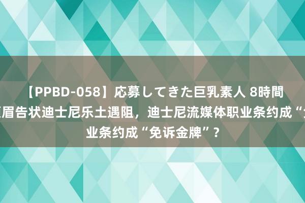 【PPBD-058】応募してきた巨乳素人 8時間 好意思国须眉告状迪士尼乐土遇阻，迪士尼流媒体职业条约成“免诉金牌”？