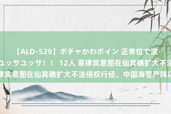 【ALD-529】ポチャかわボイン 正常位で波打つ腹肉！！騎乗位でユッサユッサ！！ 12人 菲律宾意图在仙宾礁扩大不法侵权行径，中国海警严阵以待