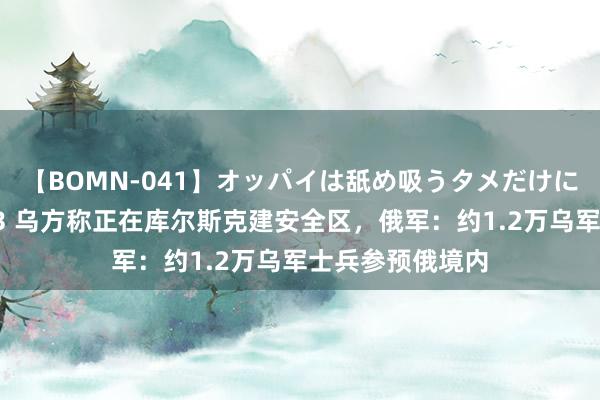 【BOMN-041】オッパイは舐め吸うタメだけに存在する4時間3 乌方称正在库尔斯克建安全区，俄军：约1.2万乌军士兵参预俄境内